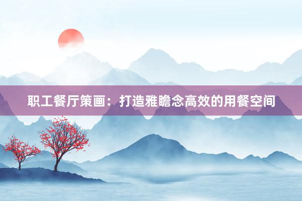 职工餐厅策画：打造雅瞻念高效的用餐空间